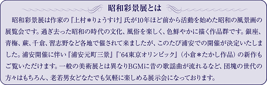 昭和彩景展とは　昭和彩景展は作家の『上村＊りょうすけ』氏が10年ほど前から活動を始めた昭和の風景画の展覧会です。過ぎ去った昭和の時代の文化、風俗を楽しく、色鮮やかに描く作品群です。銀座、青梅、蕨、千倉、習志野など各地で催されて来ましたが、このたび浦安での開催が決定いたしました。浦安開催に伴い『浦安元町三景』『'64東京オリンピック』（小倉＊たかし作品）の新作もご覧いただけます。一般の美術展とは異なりBGMに昔の歌謡曲が流れるなど、団塊の世代の方々はもちろん、老若男女どなたでも気軽に楽しめる展示会になっております。